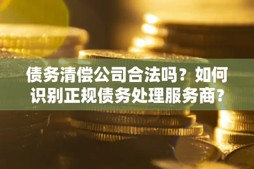 武汉债务清偿公司合法吗？如何识别正规债务处理服务商？