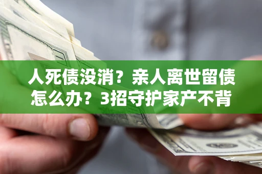 武汉人死债没消？亲人离世留债怎么办？3招守护家产不背锅