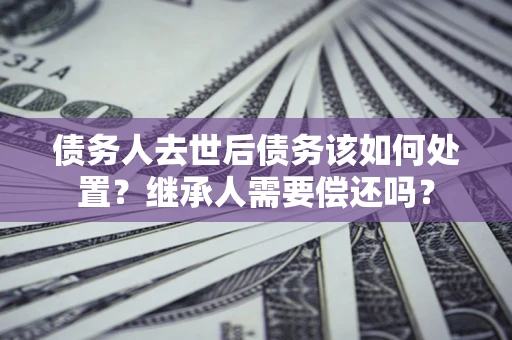 武汉债务人去世后债务该如何处置？继承人需要偿还吗？