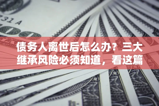 武汉债务人离世后怎么办？三大继承风险必须知道，看这篇就够了