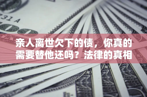 武汉亲人离世欠下的债，你真的需要替他还吗？法律的真相或许与你想的不一样